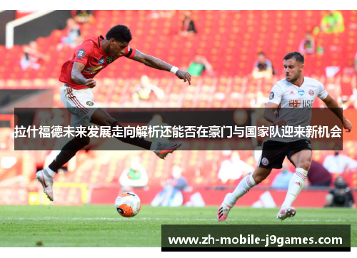 拉什福德未来发展走向解析还能否在豪门与国家队迎来新机会 拉什福德未来发展走向解析还能否在豪门与国家队迎来新机会