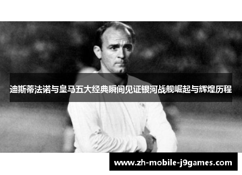 迪斯蒂法诺与皇马五大经典瞬间见证银河战舰崛起与辉煌历程