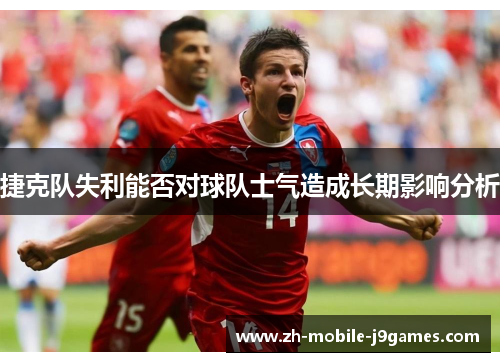捷克队失利能否对球队士气造成长期影响分析 捷克队失利能否对球队士气造成长期影响分析