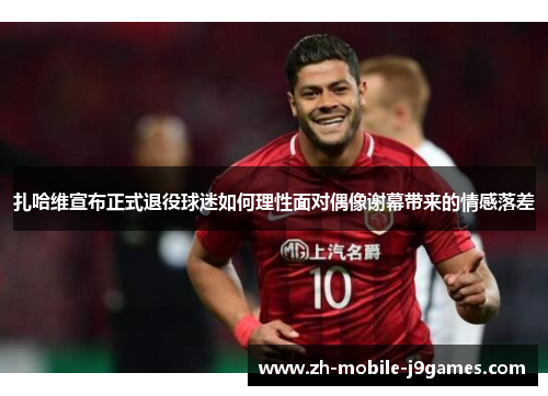 扎哈维宣布正式退役球迷如何理性面对偶像谢幕带来的情感落差 扎哈维宣布正式退役球迷如何理性面对偶像谢幕带来的情感落差