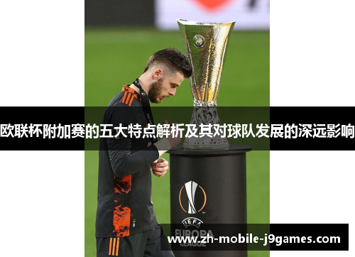 欧联杯附加赛的五大特点解析及其对球队发展的深远影响 欧联杯附加赛的五大特点解析及其对球队发展的深远影响