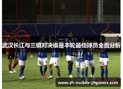 武汉长江与三镇对决谁是本轮最佳球员全面分析 武汉长江与三镇对决谁是本轮最佳球员全面分析