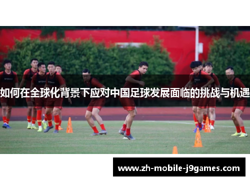 如何在全球化背景下应对中国足球发展面临的挑战与机遇