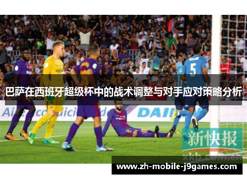 巴萨在西班牙超级杯中的战术调整与对手应对策略分析