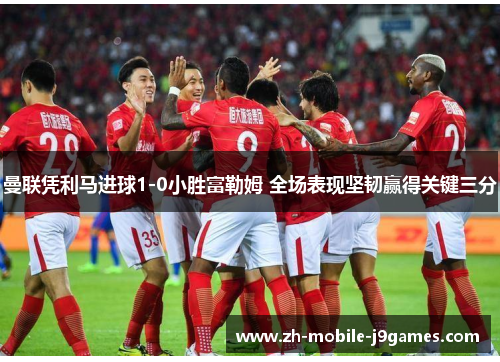 曼联凭利马进球1-0小胜富勒姆 全场表现坚韧赢得关键三分