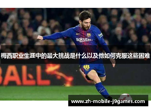 梅西职业生涯中的最大挑战是什么以及他如何克服这些困难