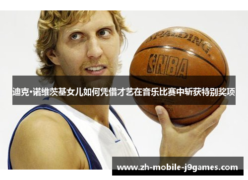 迪克·诺维茨基女儿如何凭借才艺在音乐比赛中斩获特别奖项 迪克·诺维茨基女儿如何凭借才艺在音乐比赛中斩获特别奖项